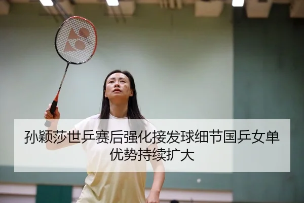 孙颖莎世乒赛后强化接发球细节国乒女单优势持续扩大