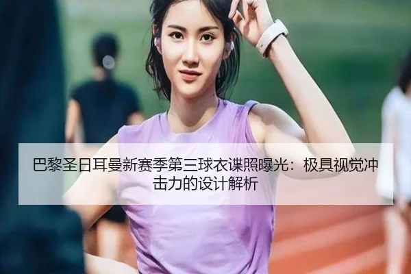 巴黎圣日耳曼新赛季第三球衣谍照曝光：极具视觉冲击力的设计解析