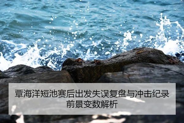 覃海洋短池赛后出发失误复盘与冲击纪录前景变数解析